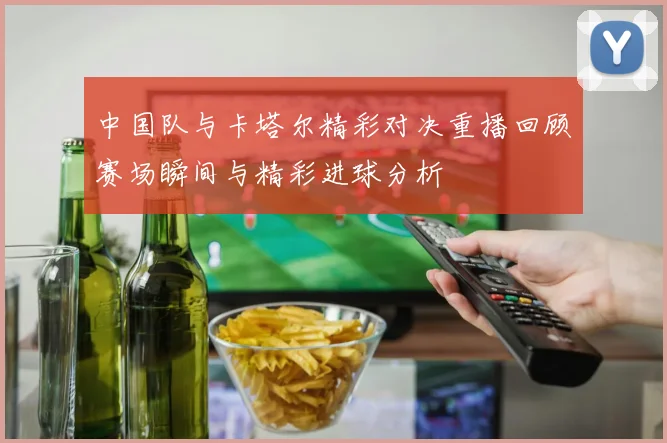 中国队与卡塔尔精彩对决重播回顾赛场瞬间与精彩进球分析