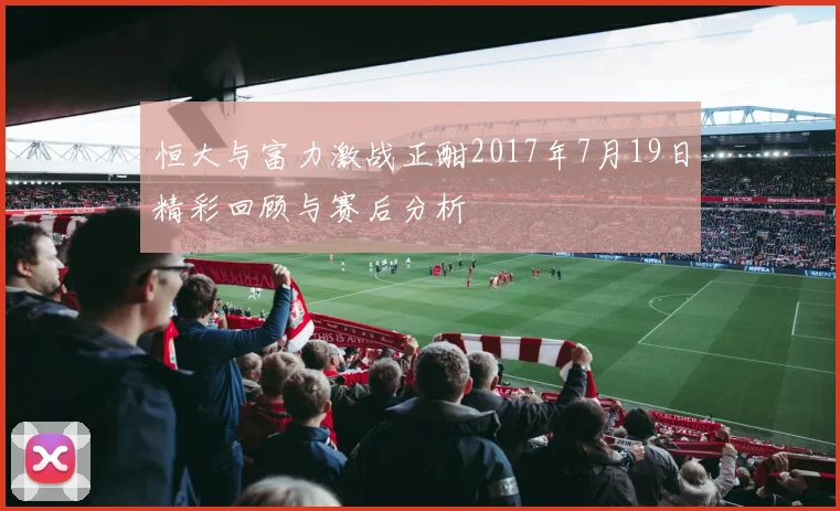 恒大与富力激战正酣2017年7月19日精彩回顾与赛后分析