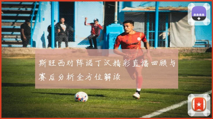 斯旺西对阵诺丁汉精彩直播回顾与赛后分析全方位解读