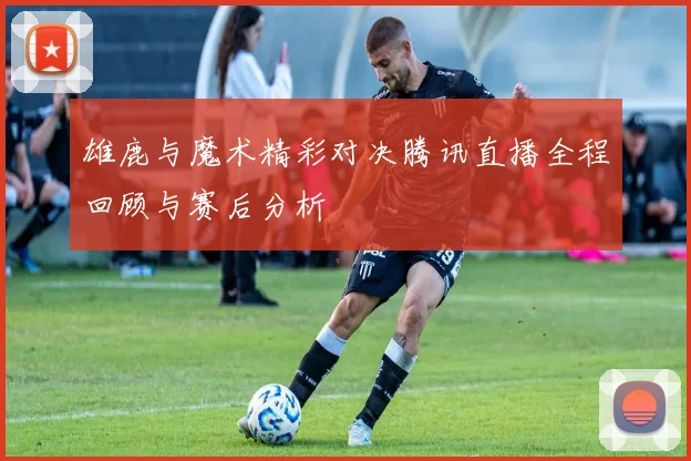 雄鹿与魔术精彩对决腾讯直播全程回顾与赛后分析