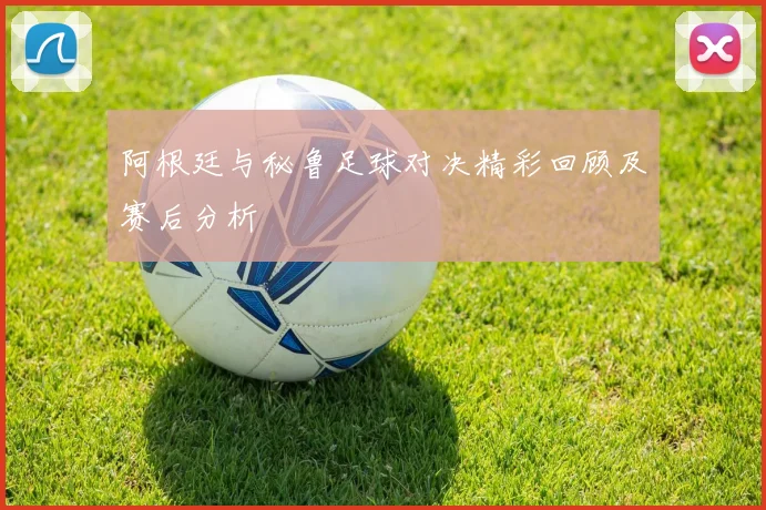 阿根廷与秘鲁足球对决精彩回顾及赛后分析