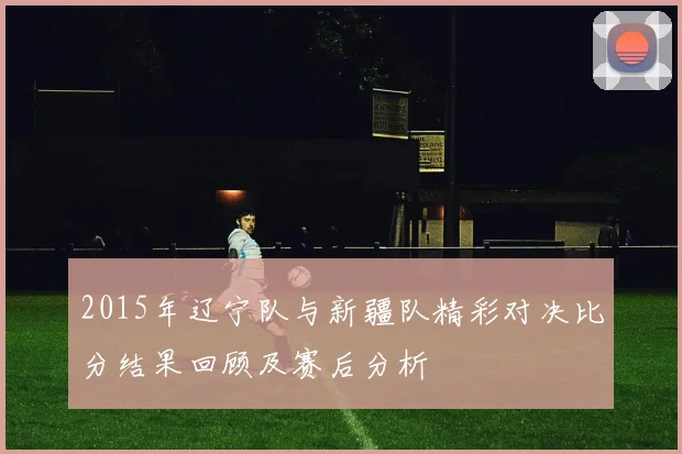2015年辽宁队与新疆队精彩对决比分结果回顾及赛后分析