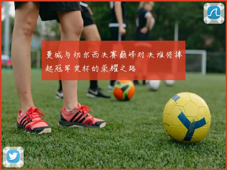 曼城与切尔西决赛巅峰对决谁将捧起冠军奖杯的荣耀之路
