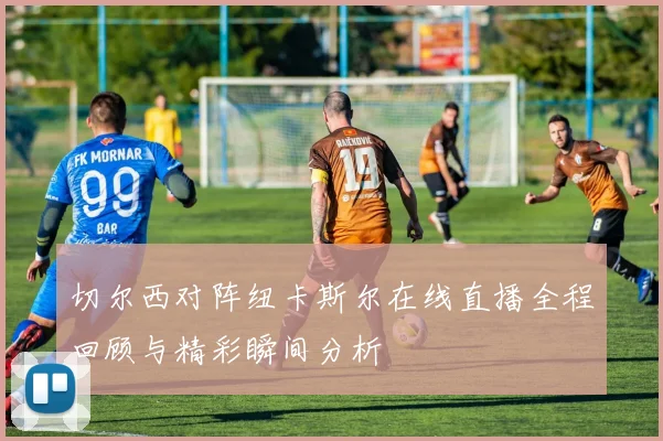 切尔西对阵纽卡斯尔在线直播全程回顾与精彩瞬间分析