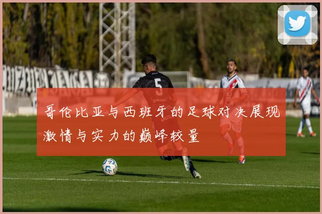 哥伦比亚与西班牙的足球对决展现激情与实力的巅峰较量