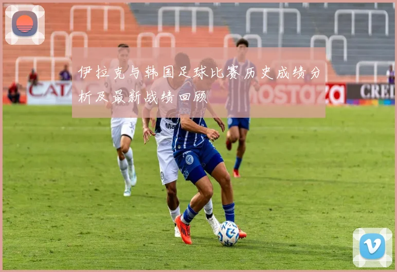 伊拉克与韩国足球比赛历史成绩分析及最新战绩回顾