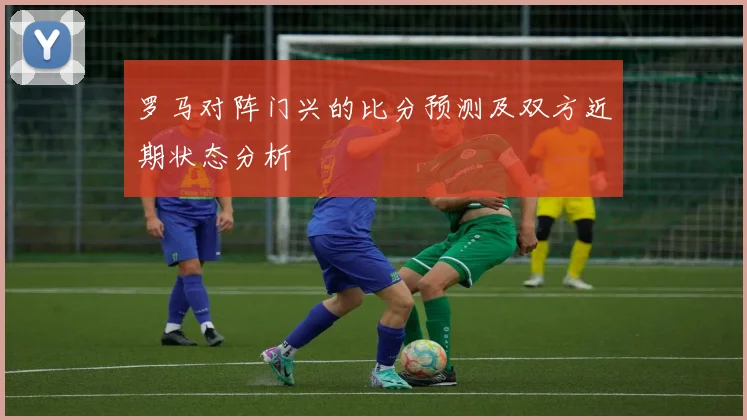 罗马对阵门兴的比分预测及双方近期状态分析