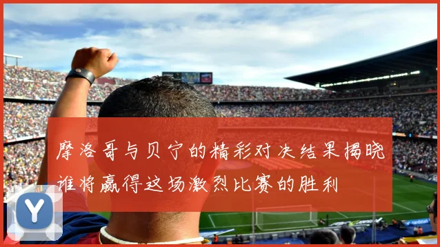 摩洛哥与贝宁的精彩对决结果揭晓谁将赢得这场激烈比赛的胜利
