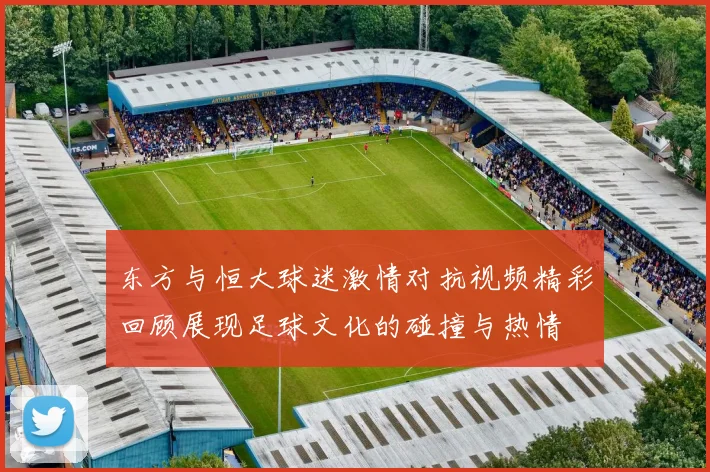 东方与恒大球迷激情对抗视频精彩回顾展现足球文化的碰撞与热情