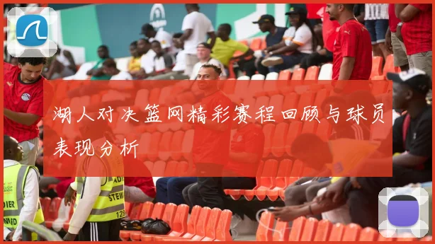 湖人对决篮网精彩赛程回顾与球员表现分析