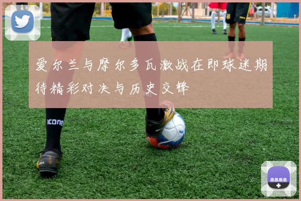 爱尔兰与摩尔多瓦激战在即球迷期待精彩对决与历史交锋
