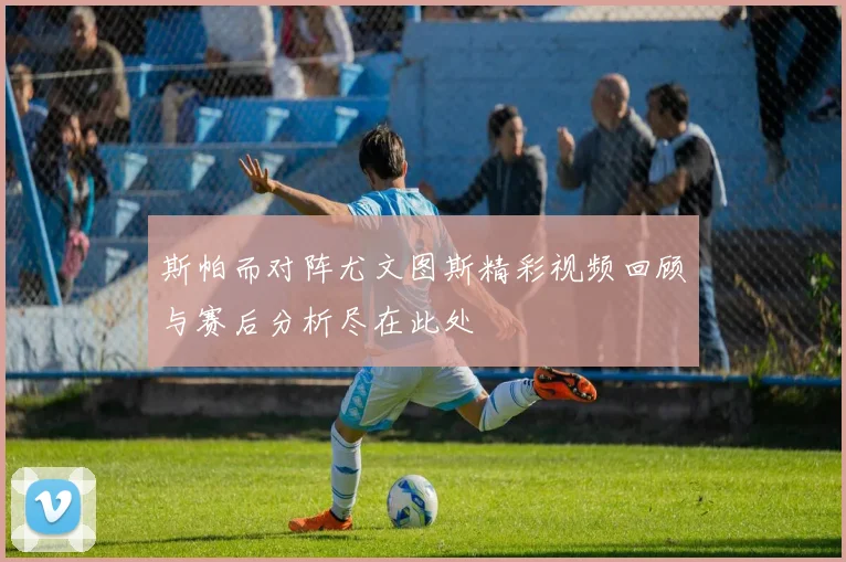 斯帕而对阵尤文图斯精彩视频回顾与赛后分析尽在此处