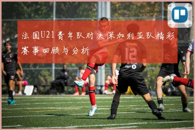 法国U21青年队对决保加利亚队精彩赛事回顾与分析