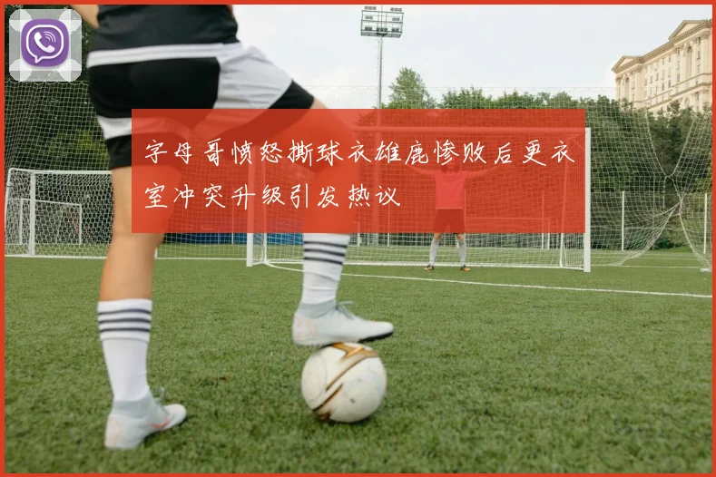 字母哥愤怒撕球衣雄鹿惨败后更衣室冲突升级引发热议