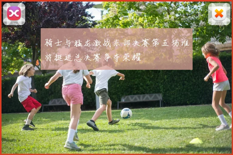 骑士与猛龙激战东部决赛第五场谁将挺进总决赛争夺荣耀