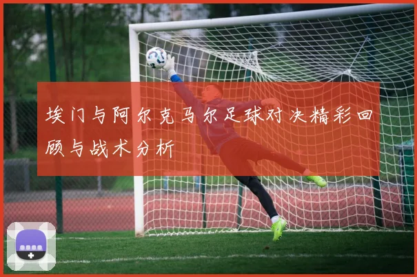 埃门与阿尔克马尔足球对决精彩回顾与战术分析