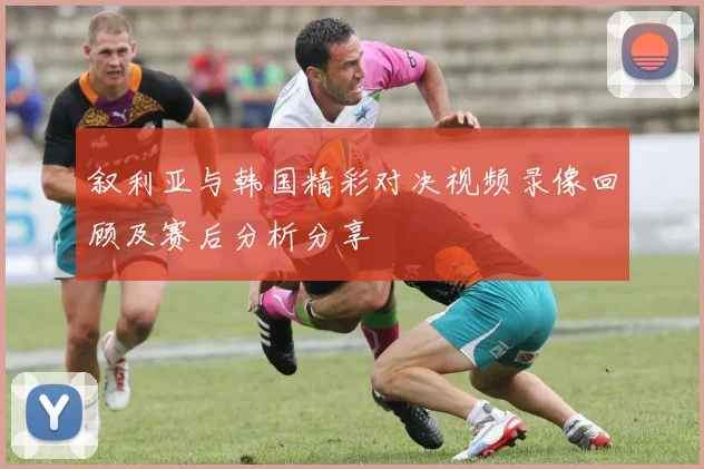 叙利亚与韩国精彩对决视频录像回顾及赛后分析分享