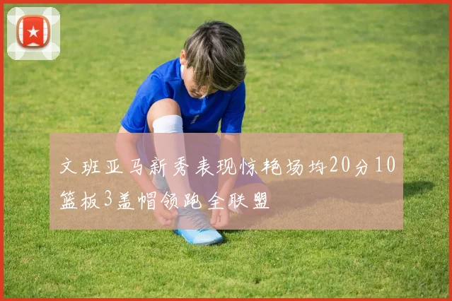 文班亚马新秀表现惊艳场均20分10篮板3盖帽领跑全联盟