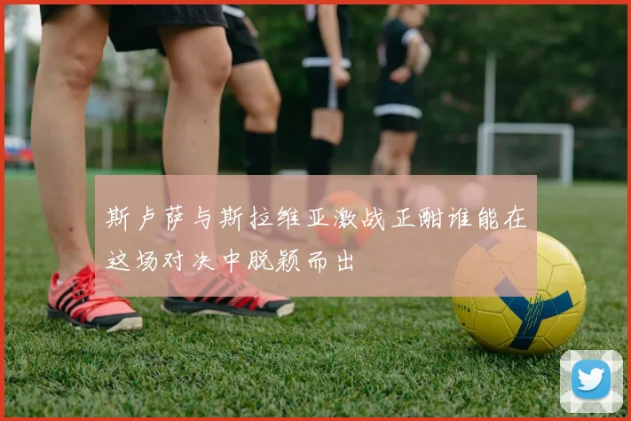 斯卢萨与斯拉维亚激战正酣谁能在这场对决中脱颖而出