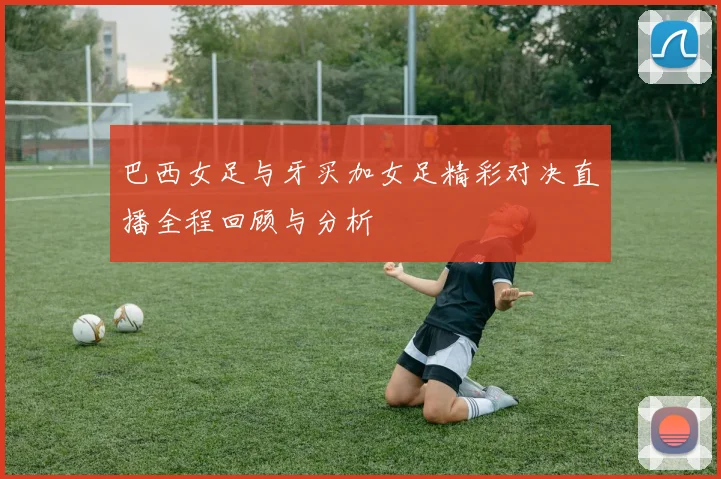 巴西女足与牙买加女足精彩对决直播全程回顾与分析