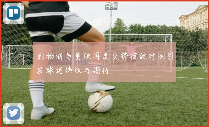 利物浦与曼联再度交锋宿敌对决引发球迷热议与期待