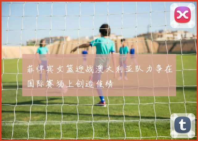 菲律宾女篮迎战澳大利亚队力争在国际赛场上创造佳绩