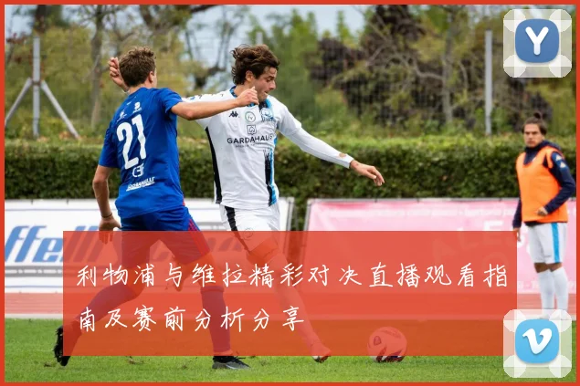 利物浦与维拉精彩对决直播观看指南及赛前分析分享