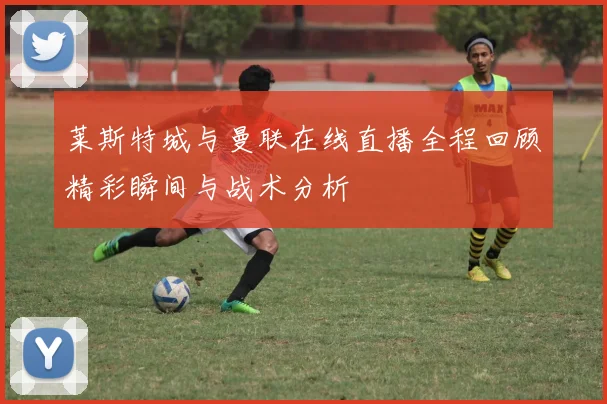 莱斯特城与曼联在线直播全程回顾精彩瞬间与战术分析