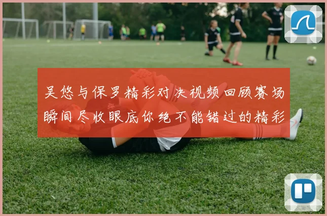 吴悠与保罗精彩对决视频回顾赛场瞬间尽收眼底你绝不能错过的精彩时刻