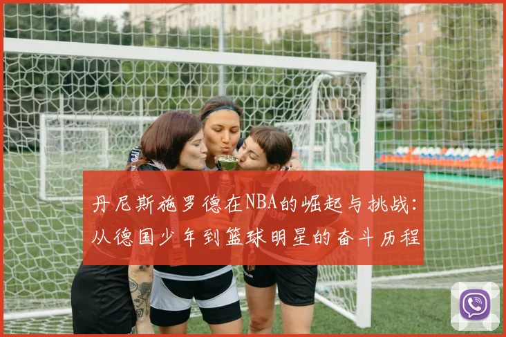丹尼斯施罗德在NBA的崛起与挑战：从德国少年到篮球明星的奋斗历程