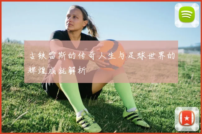 古铁雷斯的传奇人生与足球世界的辉煌成就解析