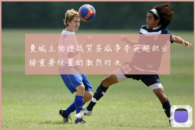 曼城主场迎战贺芬咸争夺英超积分榜重要位置的激烈对决