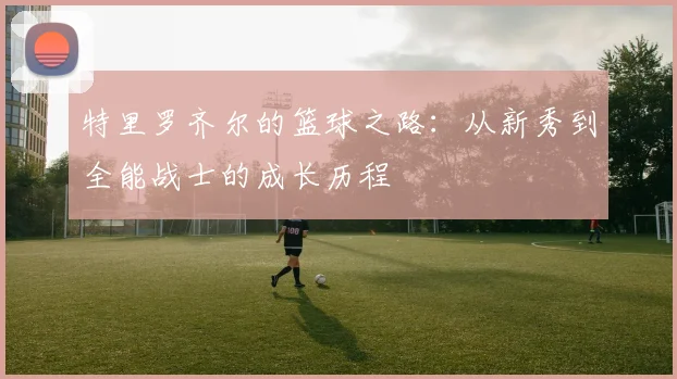 特里罗齐尔的篮球之路：从新秀到全能战士的成长历程