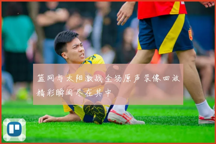 篮网与太阳激战全场原声录像回放精彩瞬间尽在其中