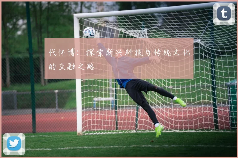 代怀博：探索新兴科技与传统文化的交融之路