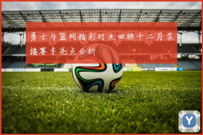 勇士与篮网精彩对决回顾十二月录播赛季亮点分析