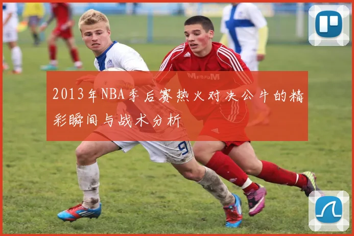 2013年NBA季后赛热火对决公牛的精彩瞬间与战术分析