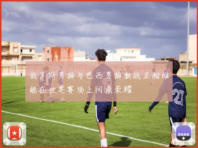 俄罗斯男排与巴西男排激战正酣谁能在世界赛场上问鼎荣耀