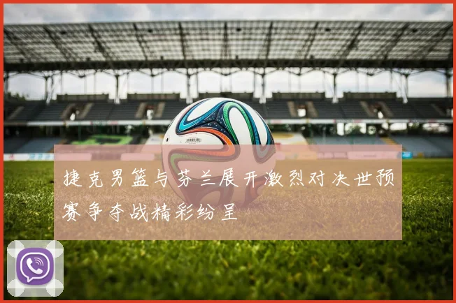 捷克男篮与芬兰展开激烈对决世预赛争夺战精彩纷呈