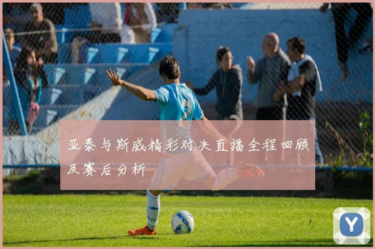 亚泰与斯威精彩对决直播全程回顾及赛后分析