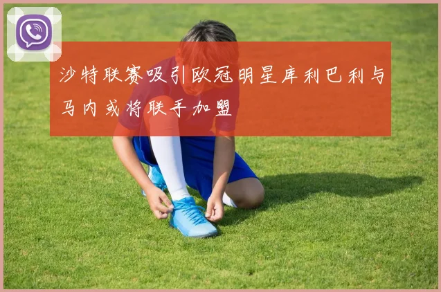 沙特联赛吸引欧冠明星库利巴利与马内或将联手加盟