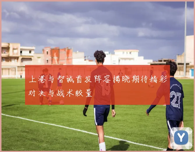 上港与智诚首发阵容揭晓期待精彩对决与战术较量